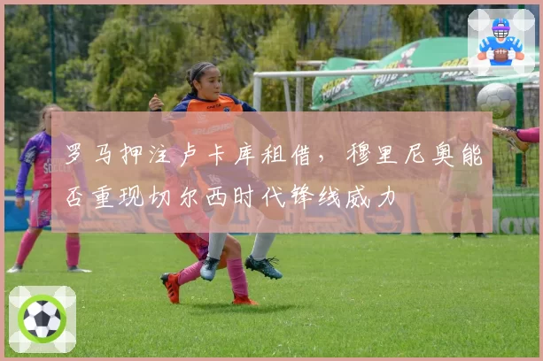 罗马押注卢卡库租借，穆里尼奥能否重现切尔西时代锋线威力