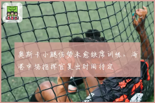 奥斯卡小腿伤势未愈缺席训练，海港中场指挥官复出时间待定