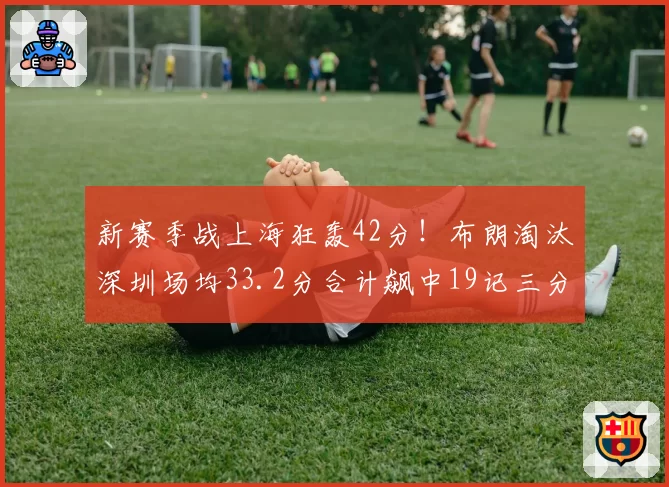 新赛季战上海狂轰42分！布朗淘汰深圳场均33.2分合计飙中19记三分