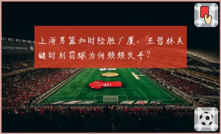 上海男篮加时险胜广厦,王哲林关键时刻罚球为何频频失手?