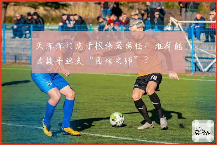 天津津门虎于根伟若离任，谁有能力接手这支“团结之师”？