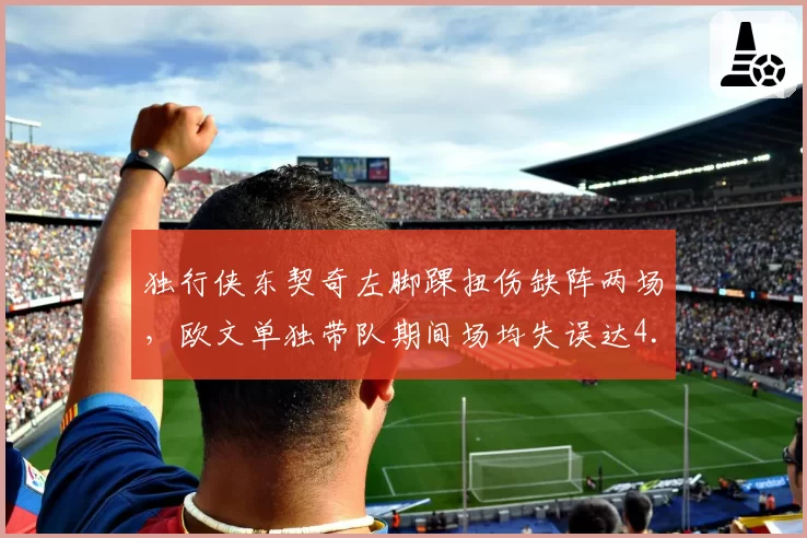 独行侠东契奇左脚踝扭伤缺阵两场，欧文单独带队期间场均失误达4.5次