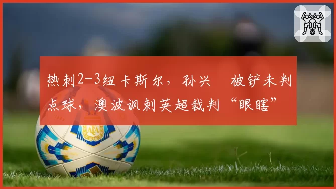 热刺2-3纽卡斯尔，孙兴慜被铲未判点球，澳波讽刺英超裁判“眼瞎”