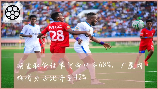 胡金秋低位单打命中率68%,广厦内线得分占比升至42%