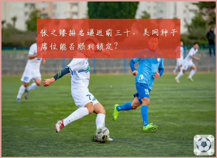 张之臻排名逼近前三十，美网种子席位能否顺利锁定？