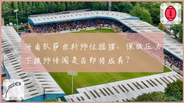 河南队萨尔科帅位摇摆,保级压力下换帅传闻是否即将成真?