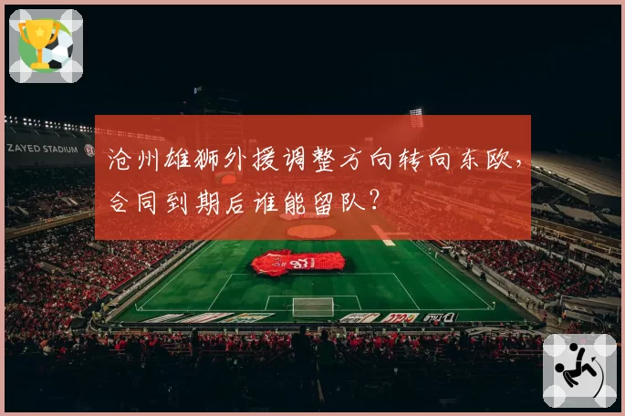 沧州雄狮外援调整方向转向东欧，合同到期后谁能留队？
