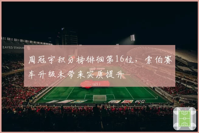 周冠宇积分榜徘徊第16位，索伯赛车升级未带来实质提升