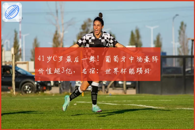 41岁C罗最后一舞!葡萄牙中场豪阵价值超3亿,名宿:世界杯能踢好
