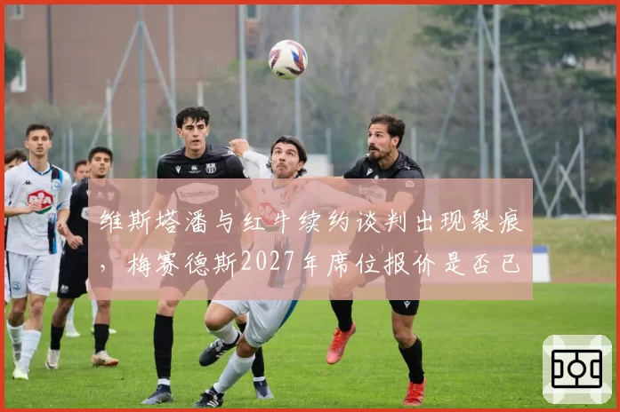 维斯塔潘与红牛续约谈判出现裂痕，梅赛德斯2027年席位报价是否已摆上桌面？