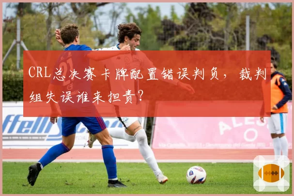 CRL总决赛卡牌配置错误判负,裁判组失误谁来担责?
