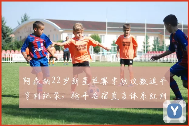 阿森纳22岁新星单赛季助攻数追平亨利纪录，枪手名宿直言体系红利