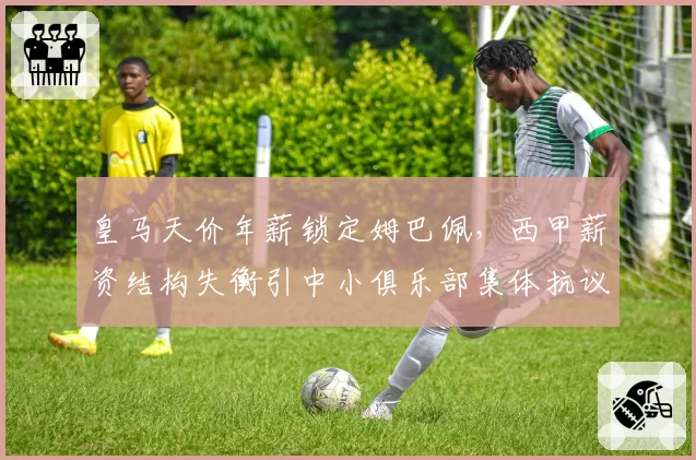 皇马天价年薪锁定姆巴佩，西甲薪资结构失衡引中小俱乐部集体抗议