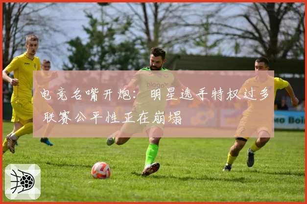电竞名嘴开炮：明星选手特权过多 联赛公平性正在崩塌