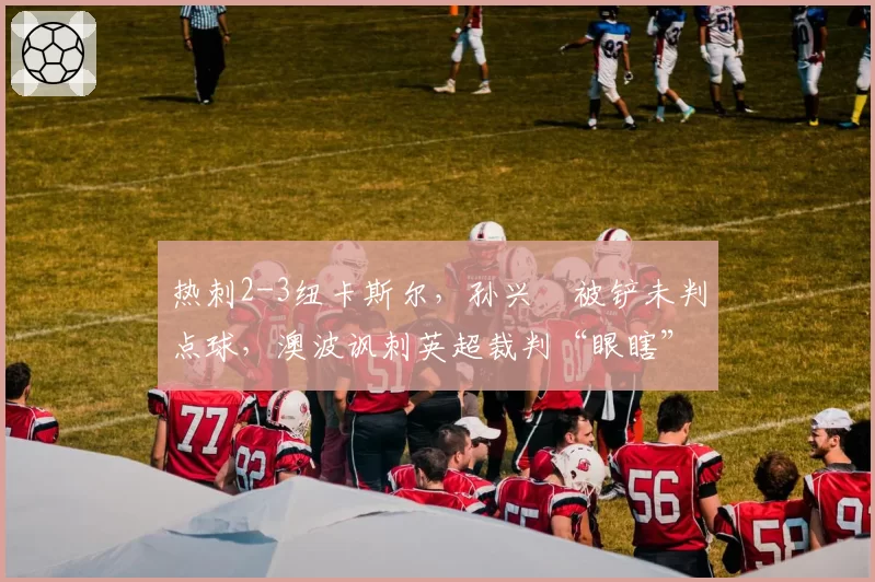 热刺2-3纽卡斯尔，孙兴慜被铲未判点球，澳波讽刺英超裁判“眼瞎”